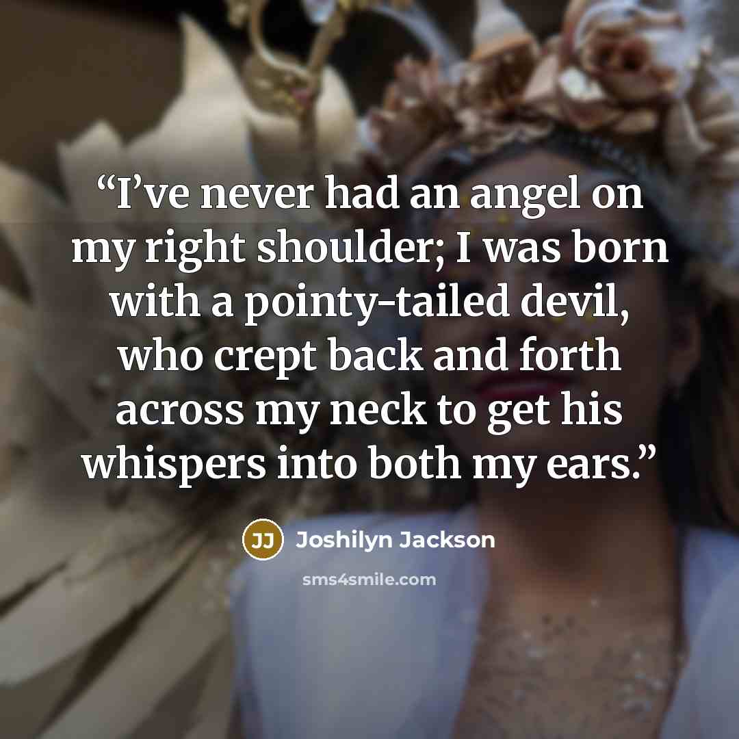 “I’ve never had an angel on my right shoulder; I was born with a pointy-tailed devil, who crept back and forth across my neck to get his whispers into both my ears.” quote by Joshilyn Jackson