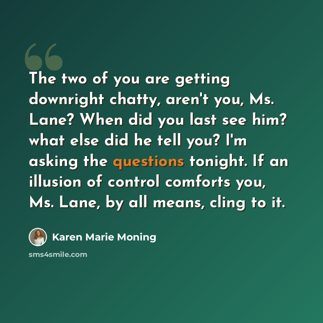 “The two of you are getting downright chatty, aren't you, Ms. Lane? When did you last see him? what else did he tell you? I'm asking the questions tonight. If an illusion of control comforts you, Ms. Lane, by all means, cling to it.” quote by Karen Marie Moning