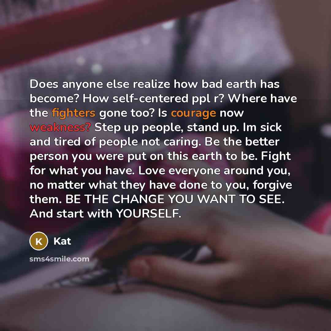 “Does anyone else realize how bad earth has become? How self-centered ppl r? Where have the fighters gone too? Is courage now weakness? Step up people, stand up. Im sick and tired of people not caring. Be the better person you were put on this earth to be. Fight for what you have. Love everyone…” quote by Kat
