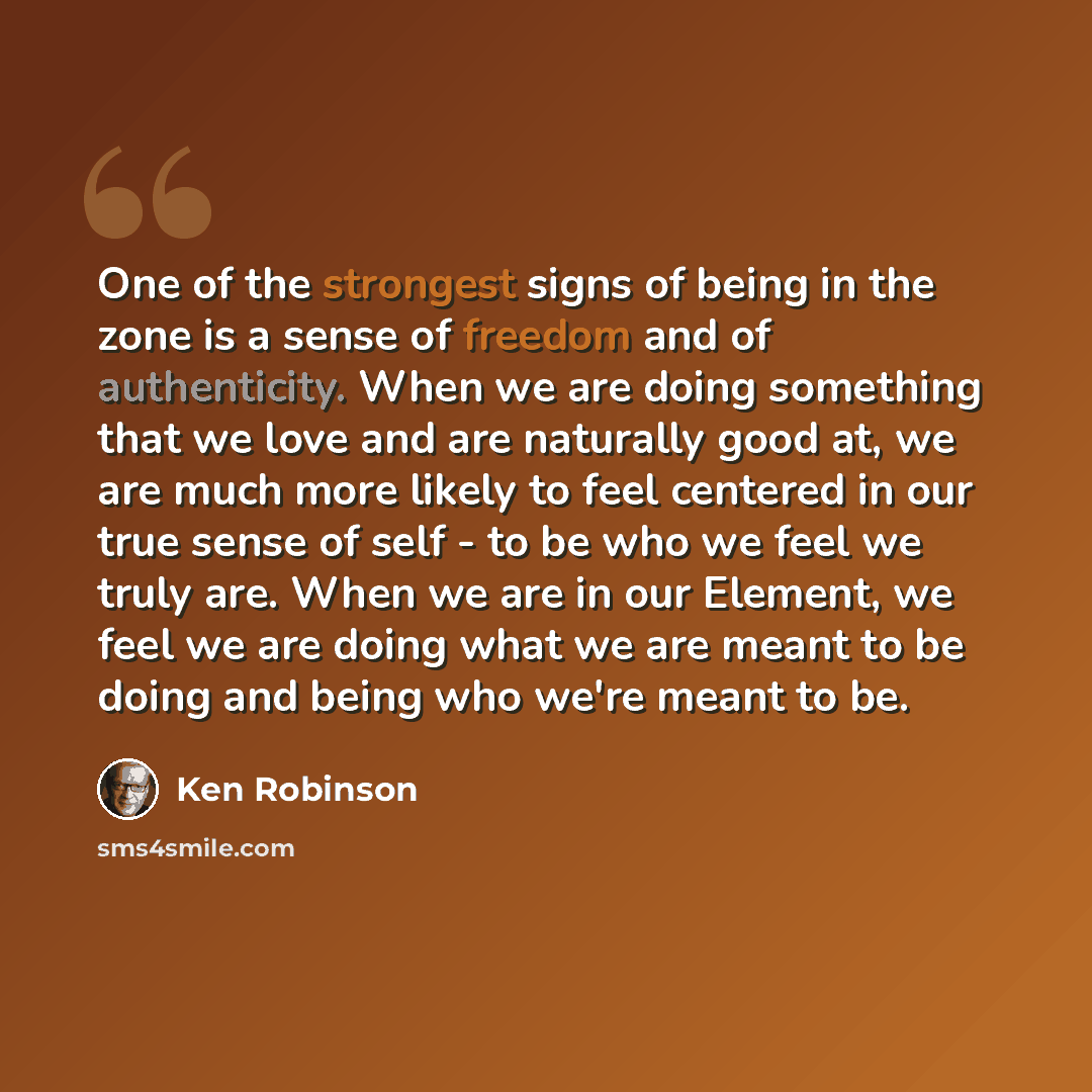 “One of the strongest signs of being in the zone is a sense of freedom and of authenticity. When we are doing something that we love and are naturally good at, we are much more likely to feel centered in our true sense of self - to be who we feel we truly are. When we are in our Element, we feel we…” quote by Ken Robinson