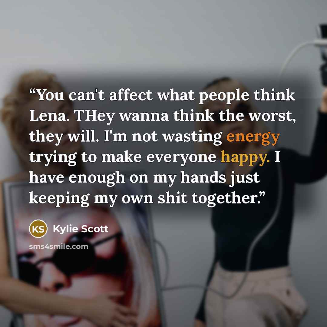 “You can't affect what people think Lena. THey wanna think the worst, they will. I'm not wasting energy trying to make everyone happy. I have enough on my hands just keeping my own shit together.” quote by Kylie Scott