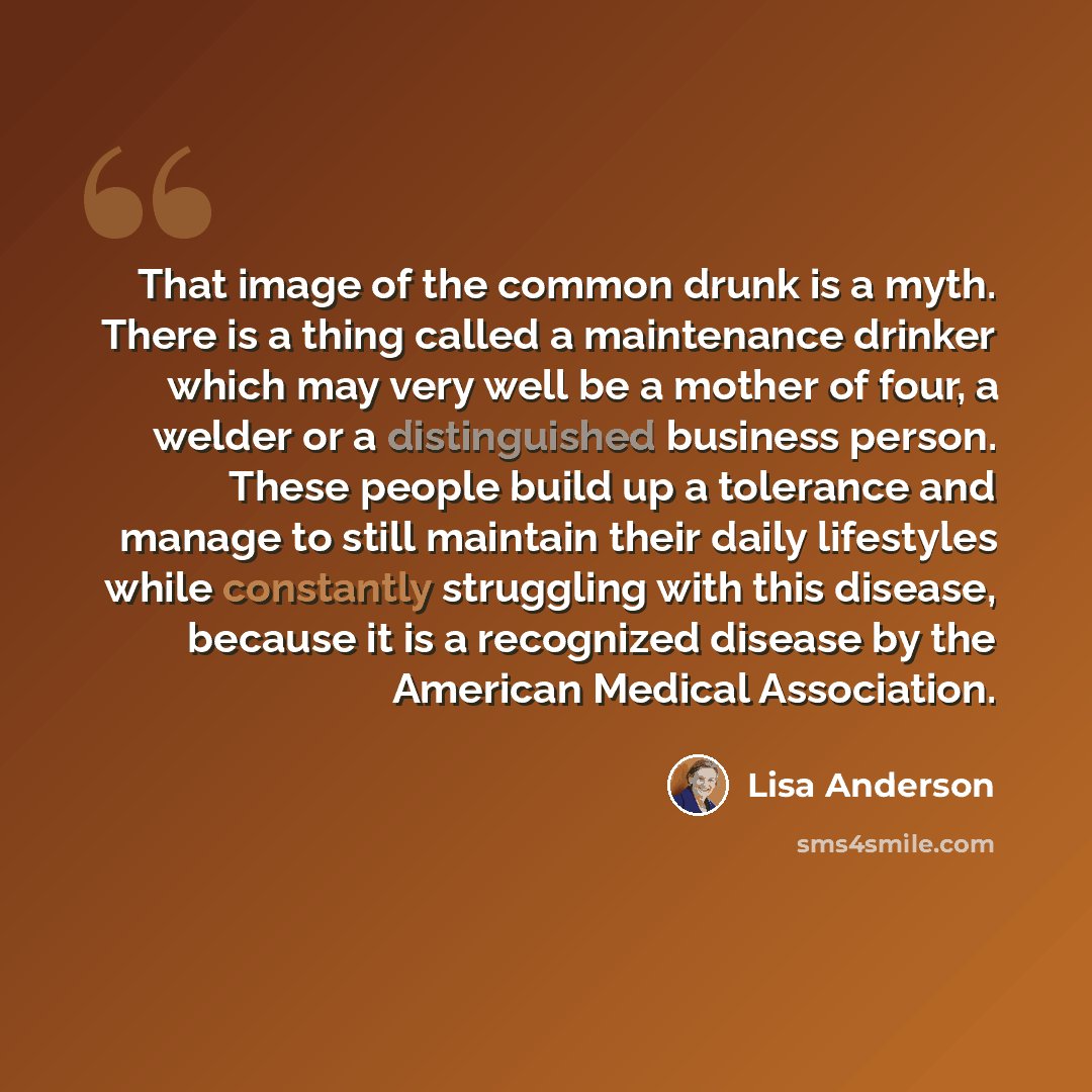 “That image of the common drunk is a myth. There is a thing called a maintenance drinker which may very well be a mother of four, a welder or a distinguished business person. These people build up a tolerance and manage to still maintain their daily lifestyles while constantly struggling with this…” quote by Lisa Anderson