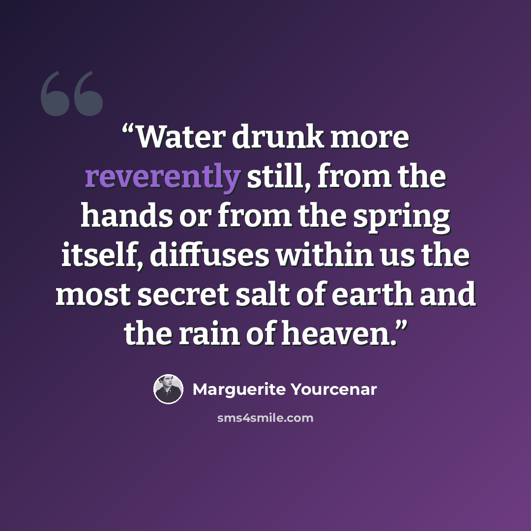 “Water drunk more reverently still, from the hands or from the spring itself, diffuses within us the most secret salt of earth and the rain of heaven.” quote by Marguerite Yourcenar