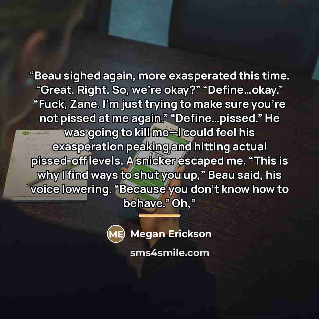 “Beau sighed again, more exasperated this time. “Great. Right. So, we’re okay?” “Define…okay.” “Fuck, Zane. I’m just trying to make sure you’re not pissed at me again.” “Define…pissed.” He was going to kill me—I could feel his exasperation peaking and hitting actual pissed-off levels. A snicker…” quote by Megan Erickson