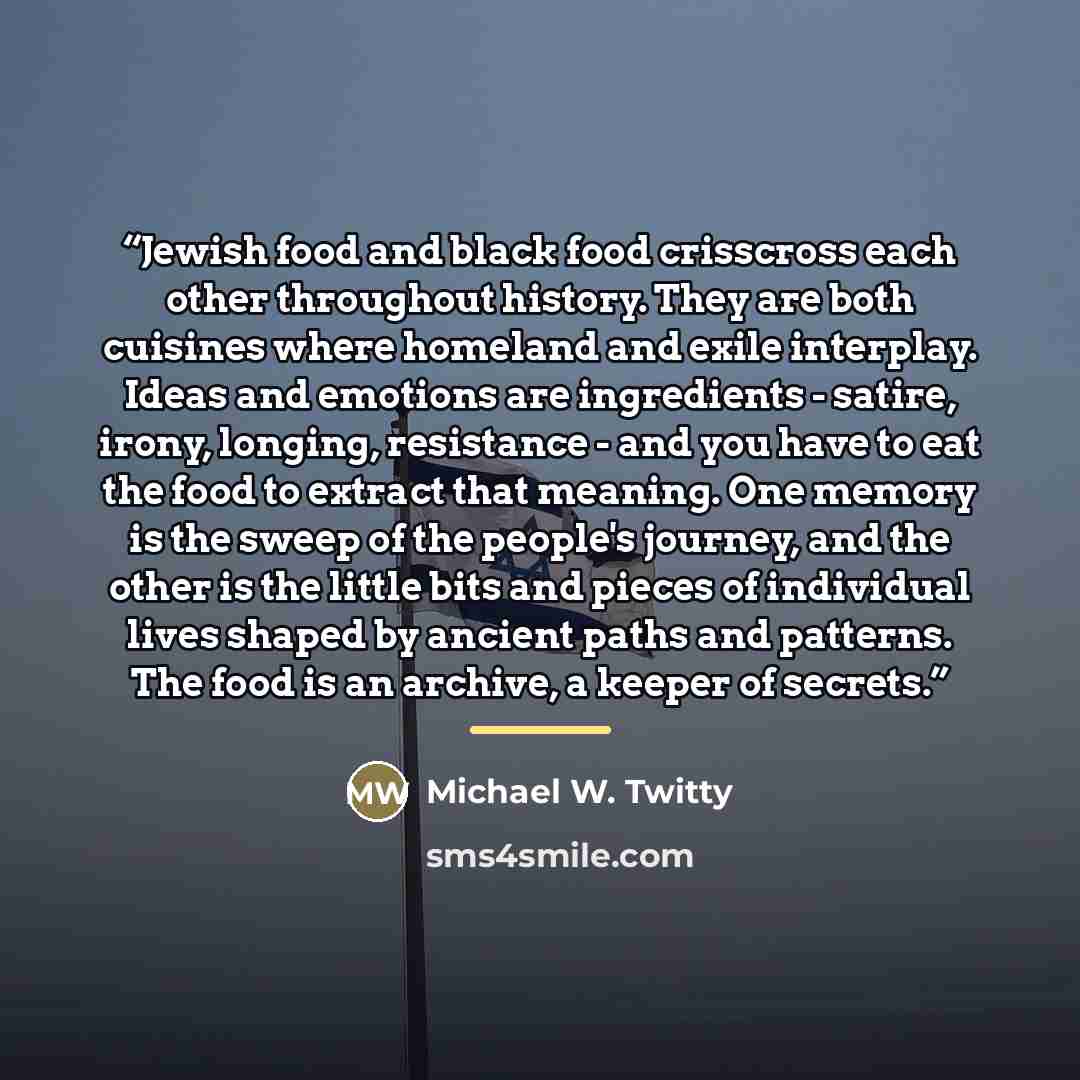 “Jewish food and black food crisscross each other throughout history. They are both cuisines where homeland and exile interplay. Ideas and emotions are ingredients - satire, irony, longing, resistance - and you have to eat the food to extract that meaning. One memory is the sweep of the people's…” quote by Michael W. Twitty