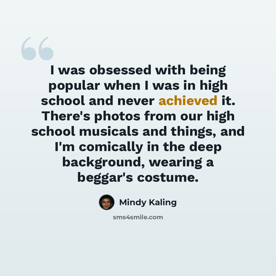 “I was obsessed with being popular when I was in high school and never achieved it. There's photos from our high school musicals and things, and I'm comically in the deep background, wearing a beggar's costume.” quote by Mindy Kaling