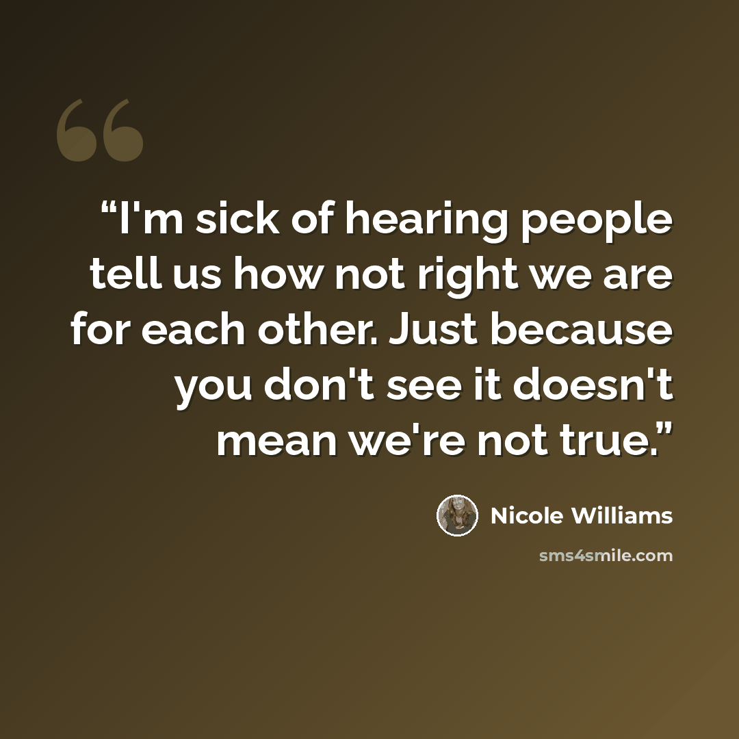 “I'm sick of hearing people tell us how not right we are for each other. Just because you don't see it doesn't mean we're not true.” quote by Nicole Williams