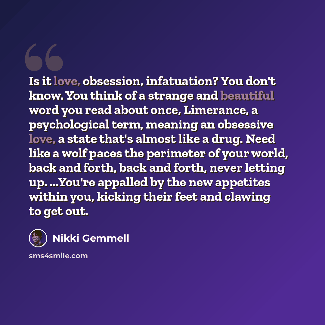 “Is it love, obsession, infatuation? You don't know. You think of a strange and beautiful word you read about once, Limerance, a psychological term, meaning an obsessive love, a state that's almost like a drug. Need like a wolf paces the perimeter of your world, back and forth, back and forth…” quote by Nikki Gemmell