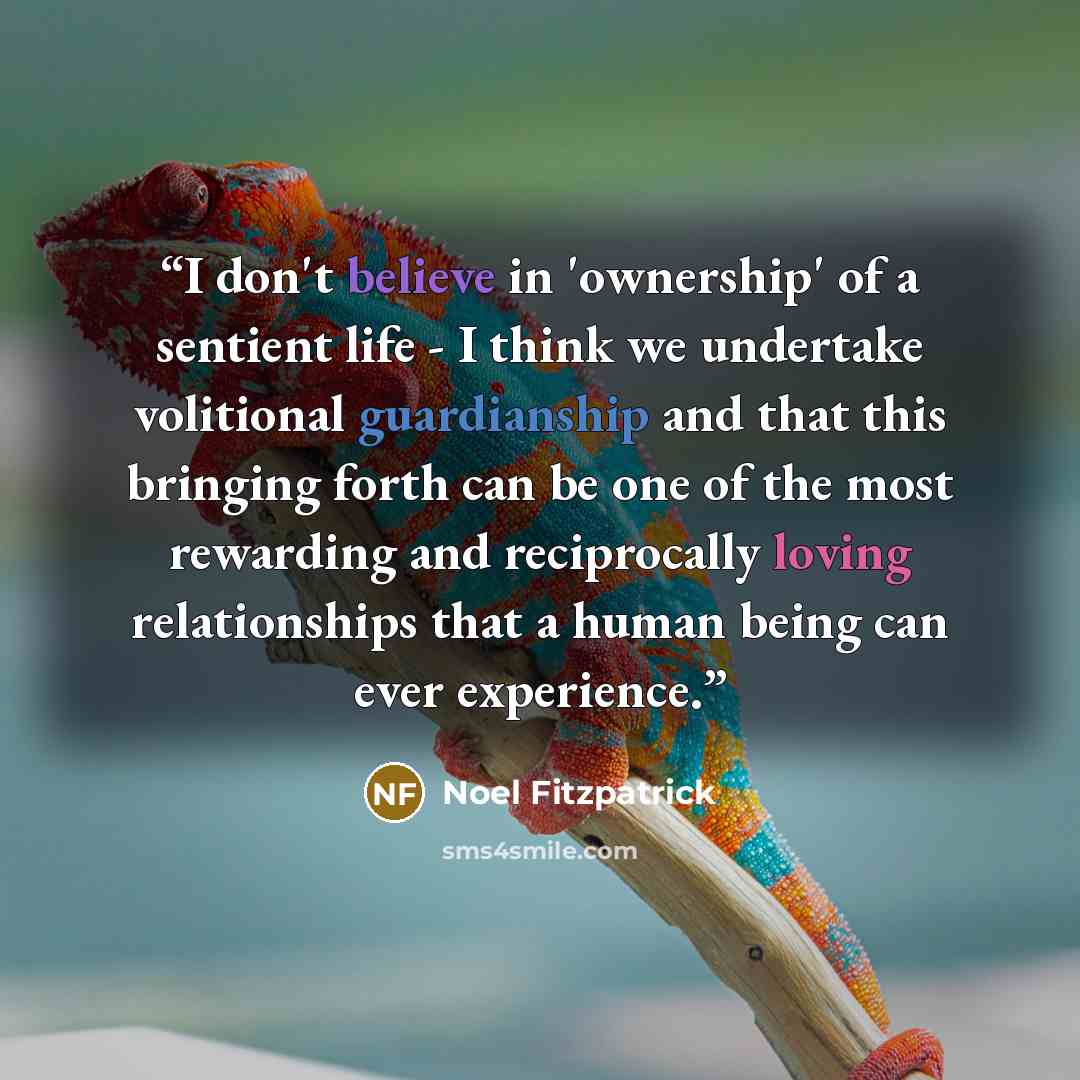 “I don't believe in 'ownership' of a sentient life - I think we undertake volitional guardianship and that this bringing forth can be one of the most rewarding and reciprocally loving relationships that a human being can ever experience.” quote by Noel Fitzpatrick