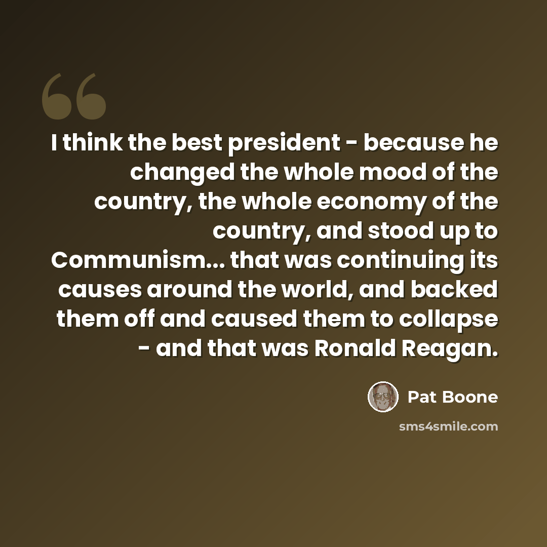 “I think the best president - because he changed the whole mood of the country, the whole economy of the country, and stood up to Communism... that was continuing its causes around the world, and backed them off and caused them to collapse - and that was Ronald Reagan.” quote by Pat Boone