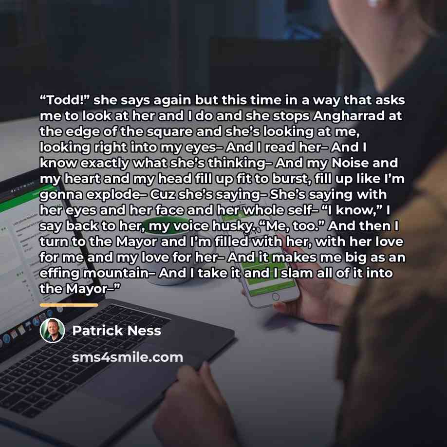 “Todd!” she says again but this time in a way that asks me to look at her and I do and she stops Angharrad at the edge of the square and she’s looking at me, looking right into my eyes– And I read her– And I know exactly what she’s thinking– And my Noise and my heart and my head fill up fit to…” quote by Patrick Ness