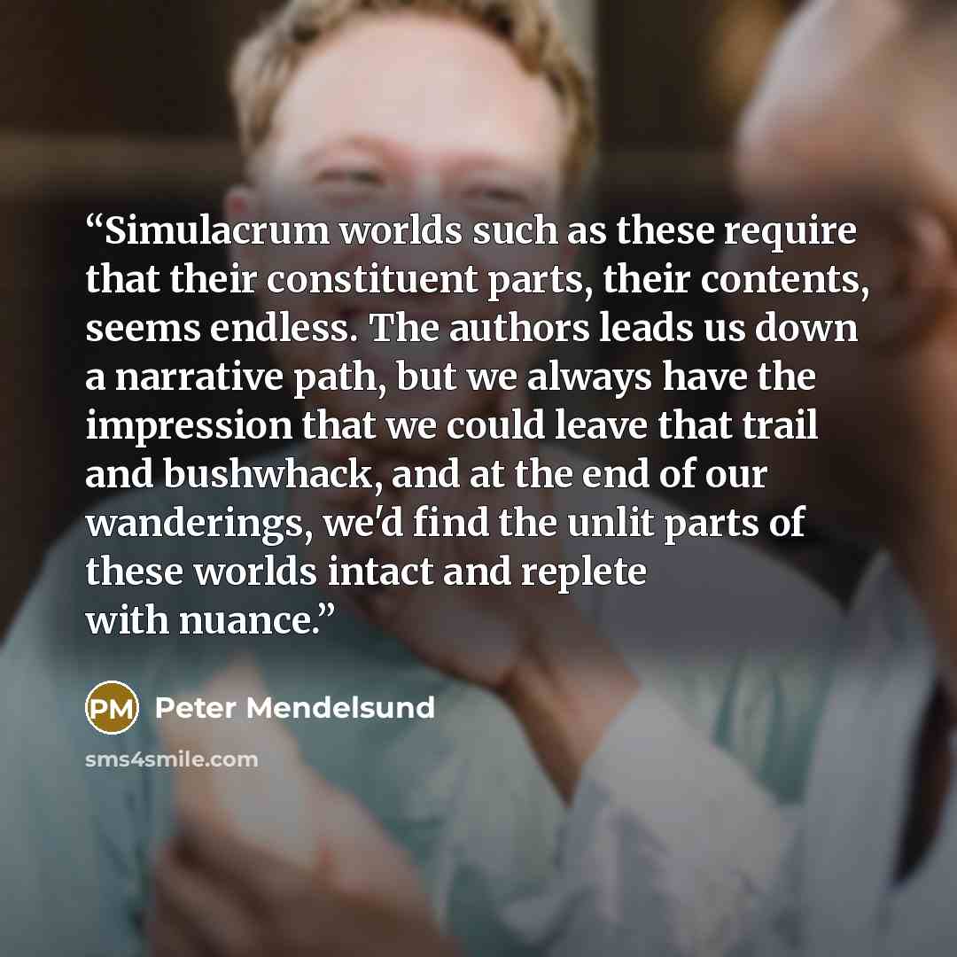 “Simulacrum worlds such as these require that their constituent parts, their contents, seems endless. The authors leads us down a narrative path, but we always have the impression that we could leave that trail and bushwhack, and at the end of our wanderings, we'd find the unlit parts of these…” quote by Peter Mendelsund