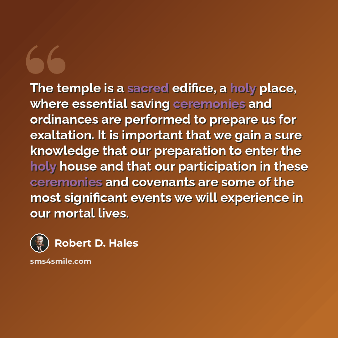 “The temple is a sacred edifice, a holy place, where essential saving ceremonies and ordinances are performed to prepare us for exaltation. It is important that we gain a sure knowledge that our preparation to enter the holy house and that our participation in these ceremonies and covenants are…” quote by Robert D. Hales