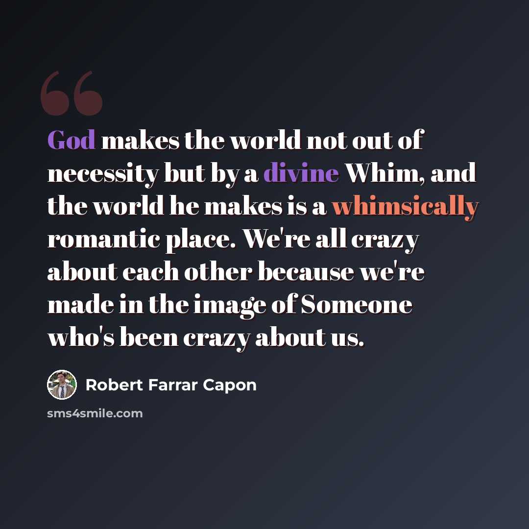 “God makes the world not out of necessity but by a divine Whim, and the world he makes is a whimsically romantic place. We're all crazy about each other because we're made in the image of Someone who's been crazy about us.” quote by Robert Farrar Capon
