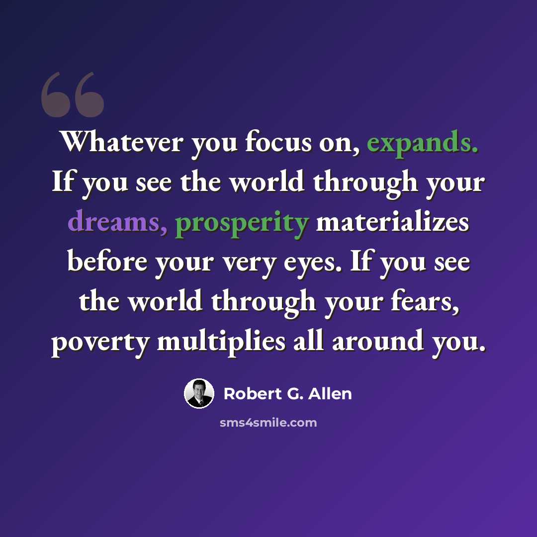 “Whatever you focus on, expands. If you see the world through your dreams, prosperity materializes before your very eyes. If you see the world through your fears, poverty multiplies all around you.” quote by Robert G. Allen