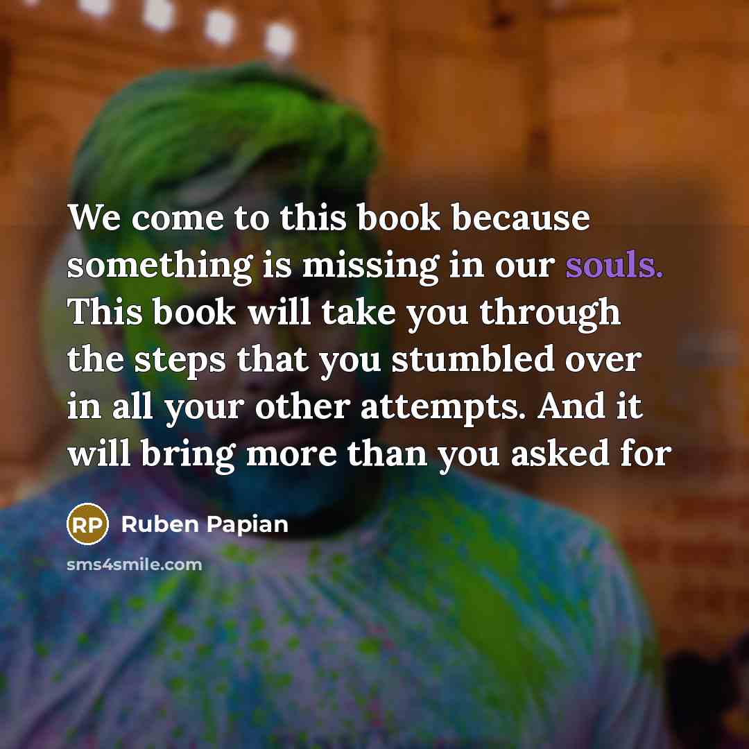 “We come to this book because something is missing in our souls. This book will take you through the steps that you stumbled over in all your other attempts. And it will bring more than you asked for” quote by Ruben Papian