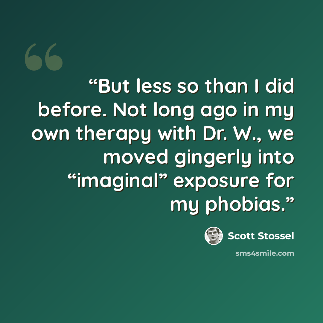 “But less so than I did before. Not long ago in my own therapy with Dr. W., we moved gingerly into “imaginal” exposure for my phobias.” quote by Scott Stossel
