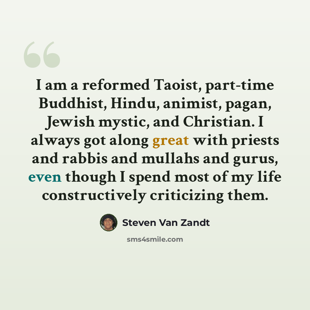 “I am a reformed Taoist, part-time Buddhist, Hindu, animist, pagan, Jewish mystic, and Christian. I always got along great with priests and rabbis and mullahs and gurus, even though I spend most of my life constructively criticizing them.” quote by Steven Van Zandt