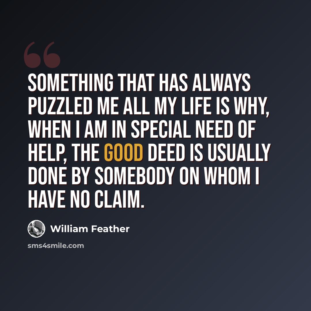 “Something that has always puzzled me all my life is why, when I am in special need of help, the good deed is usually done by somebody on whom I have no claim.” quote by William Feather