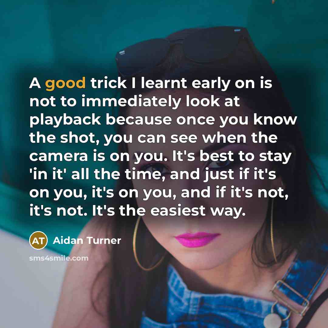 “A good trick I learnt early on is not to immediately look at playback because once you know the shot, you can see when the camera is on you. It's best to stay 'in it' all the time, and just if it's on you, it's on you, and if it's not, it's not. It's the easiest way.” quote by Aidan Turner
