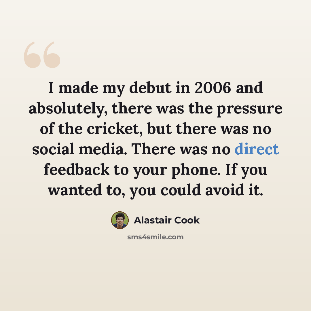 “I made my debut in 2006 and absolutely, there was the pressure of the cricket, but there was no social media. There was no direct feedback to your phone. If you wanted to, you could avoid it.” quote by Alastair Cook