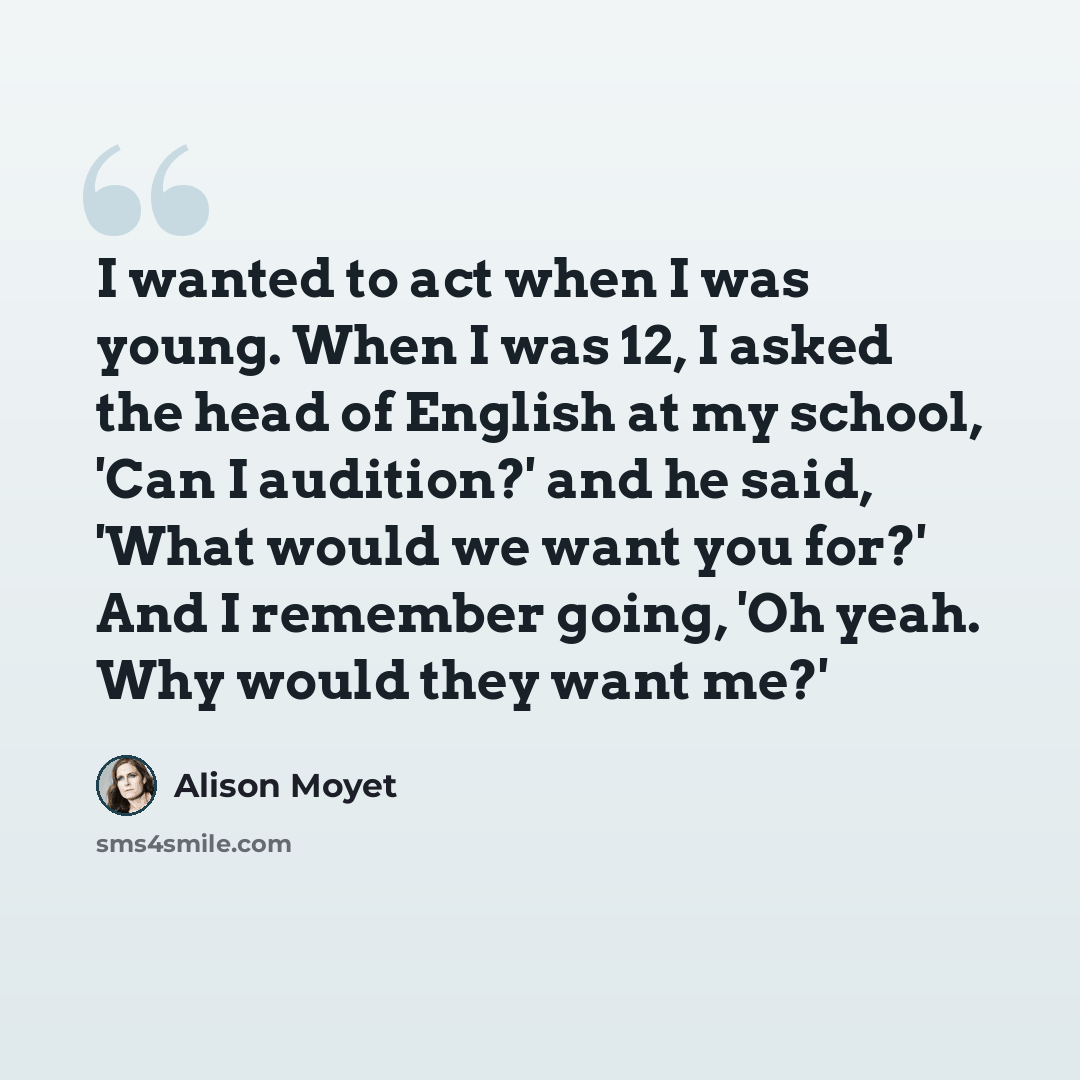 “I wanted to act when I was young. When I was 12, I asked the head of English at my school, 'Can I audition?' and he said, 'What would we want you for?' And I remember going, 'Oh yeah. Why would they want me?'” quote by Alison Moyet