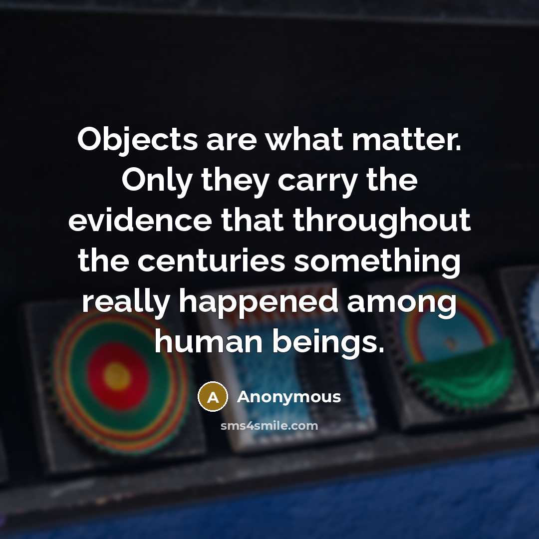 “Objects are what matter. Only they carry the evidence that throughout the centuries something really happened among human beings.” quote by Anonymous