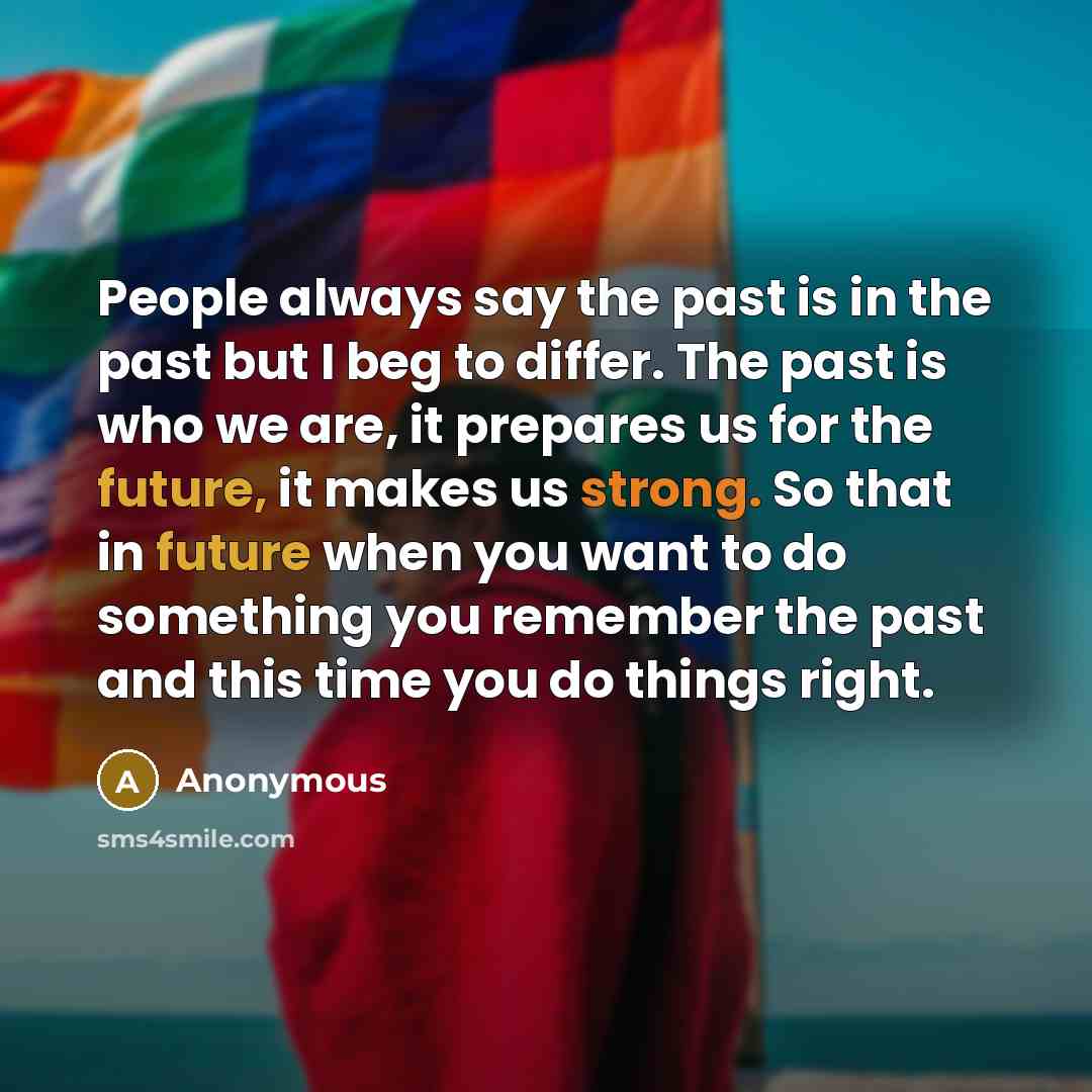 “People always say the past is in the past but I beg to differ. The past is who we are, it prepares us for the future, it makes us strong. So that in future when you want to do something you remember the past and this time you do things right.” quote by Anonymous