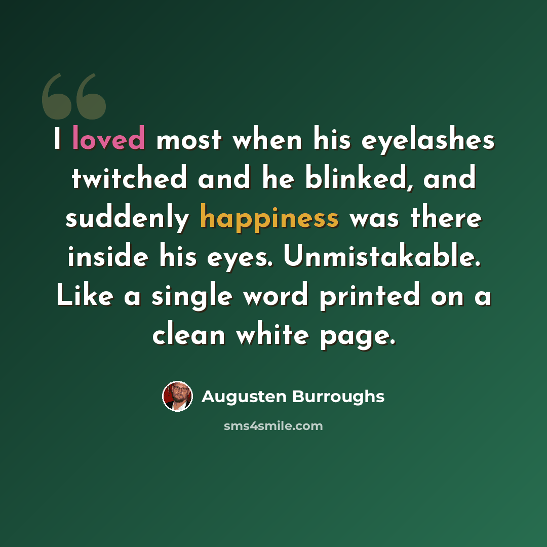 “I loved most when his eyelashes twitched and he blinked, and suddenly happiness was there inside his eyes. Unmistakable. Like a single word printed on a clean white page.” quote by Augusten Burroughs