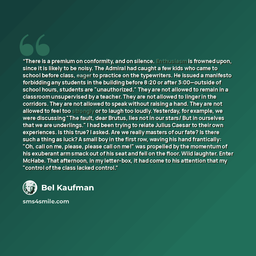 “There is a premium on conformity, and on silence. Enthusiasm is frowned upon, since it is likely to be noisy. The Admiral had caught a few kids who came to school before class, eager to practice on the typewriters. He issued a manifesto forbidding any students in the building before 8:20 or after…” quote by Bel Kaufman