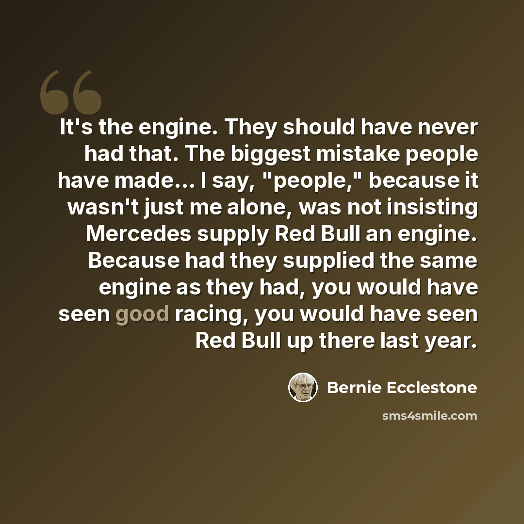 “It's the engine. They should have never had that. The biggest mistake people have made... I say, "people," because it wasn't just me alone, was not insisting Mercedes supply Red Bull an engine. Because had they supplied the same engine as they had, you would have seen good racing, you would have…” quote by Bernie Ecclestone
