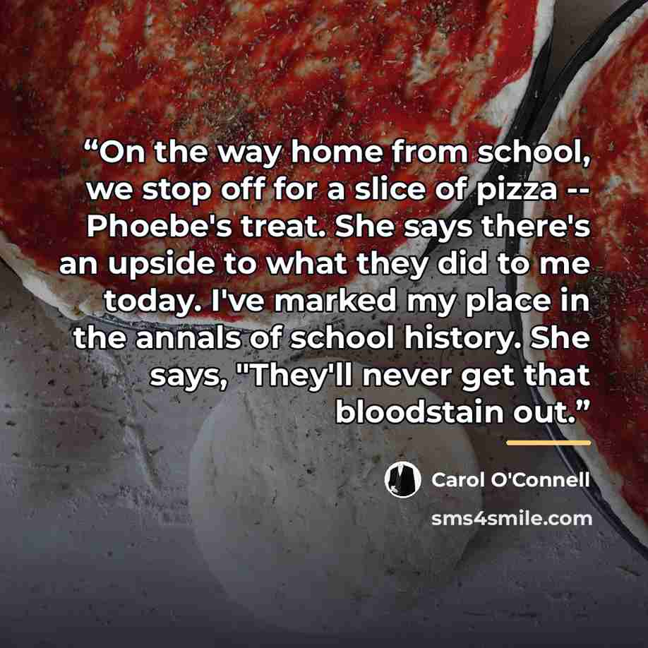 “On the way home from school, we stop off for a slice of pizza -- Phoebe's treat. She says there's an upside to what they did to me today. I've marked my place in the annals of school history. She says, "They'll never get that bloodstain out.” quote by Carol O'Connell
