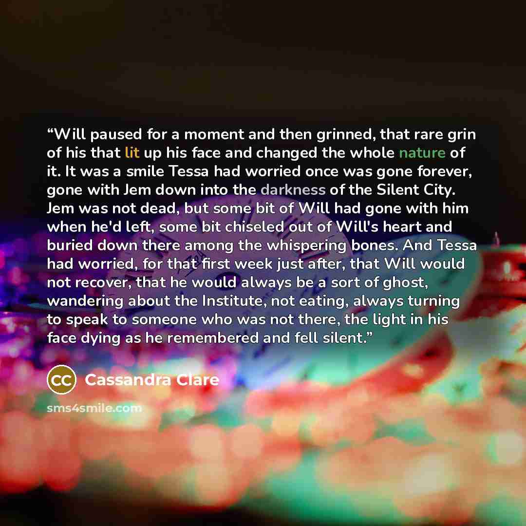 “Will paused for a moment and then grinned, that rare grin of his that lit up his face and changed the whole nature of it. It was a smile Tessa had worried once was gone forever, gone with Jem down into the darkness of the Silent City. Jem was not dead, but some bit of Will had gone with him when…” quote by Cassandra Clare