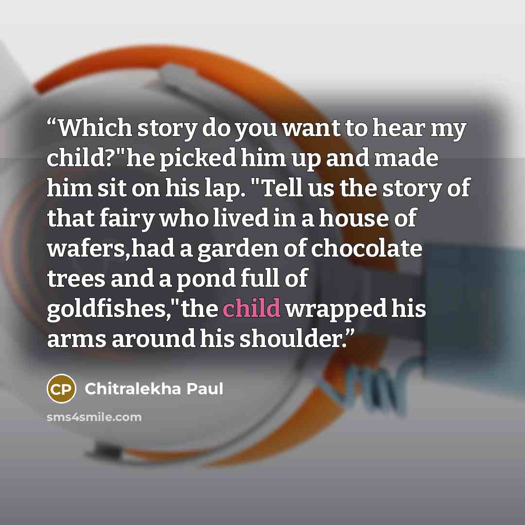 “Which story do you want to hear my child?"he picked him up and made him sit on his lap. "Tell us the story of that fairy who lived in a house of wafers,had a garden of chocolate trees and a pond full of goldfishes,"the child wrapped his arms around his shoulder.” quote by Chitralekha Paul