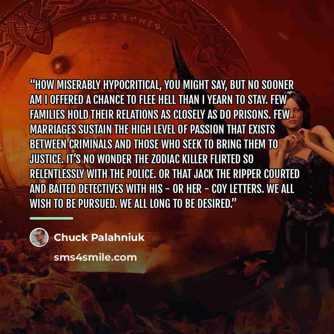 “How miserably hypocritical, you might say, but no sooner am I offered a chance to flee Hell than I yearn to stay. Few families hold their relations as closely as do prisons. Few marriages sustain the high level of passion that exists between criminals and those who seek to bring them to justice…” quote by Chuck Palahniuk