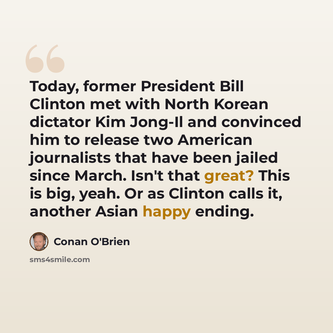 “Today, former President Bill Clinton met with North Korean dictator Kim Jong-Il and convinced him to release two American journalists that have been jailed since March. Isn't that great? This is big, yeah. Or as Clinton calls it, another Asian happy ending.” quote by Conan O'Brien