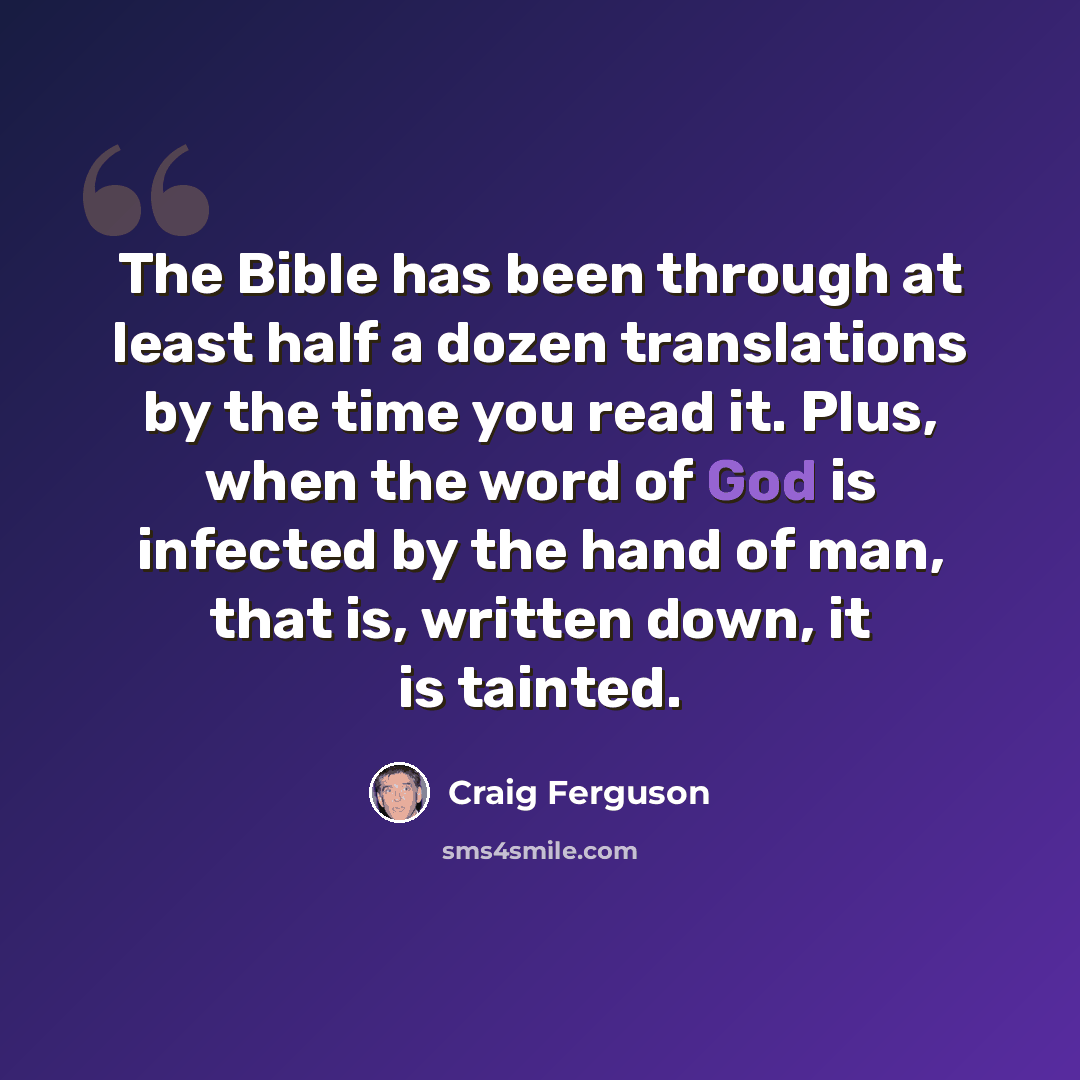 “The Bible has been through at least half a dozen translations by the time you read it. Plus, when the word of God is infected by the hand of man, that is, written down, it is tainted.” quote by Craig Ferguson