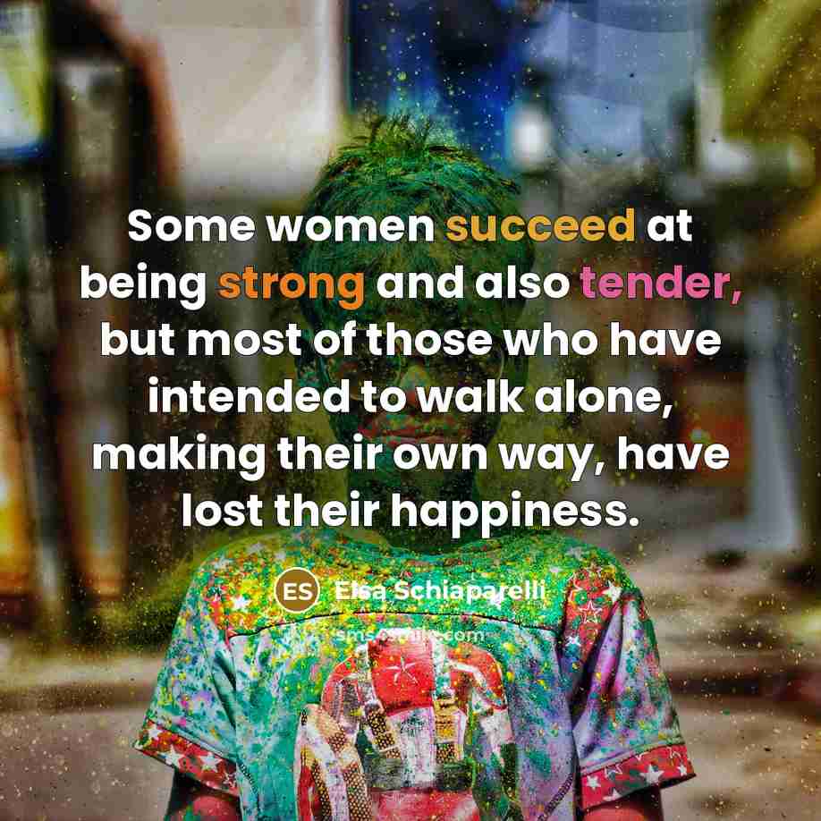 “Some women succeed at being strong and also tender, but most of those who have intended to walk alone, making their own way, have lost their happiness.” quote by Elsa Schiaparelli
