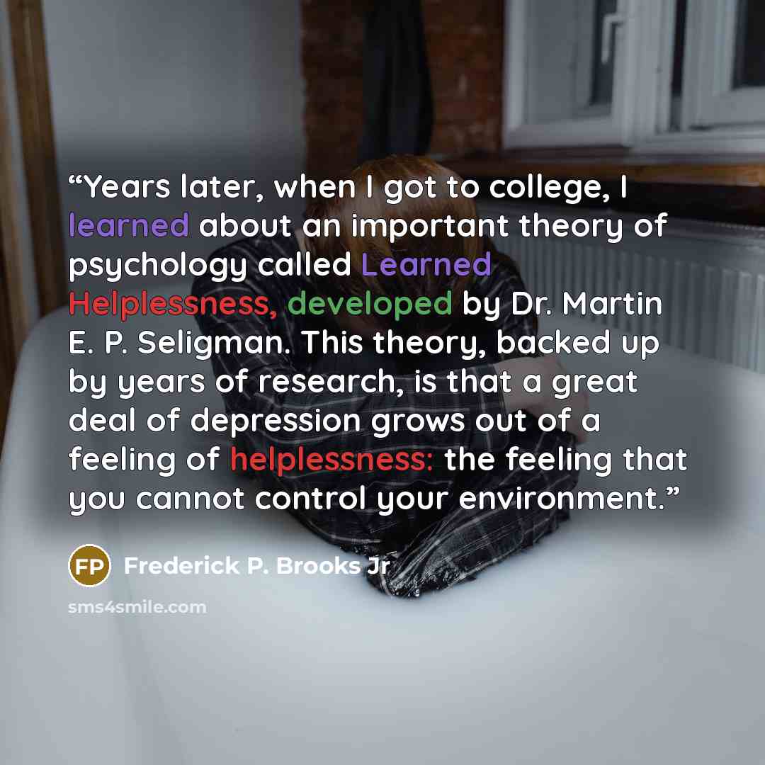 “Years later, when I got to college, I learned about an important theory of psychology called Learned Helplessness, developed by Dr. Martin E. P. Seligman. This theory, backed up by years of research, is that a great deal of depression grows out of a feeling of helplessness: the feeling that you…” quote by Frederick P. Brooks Jr