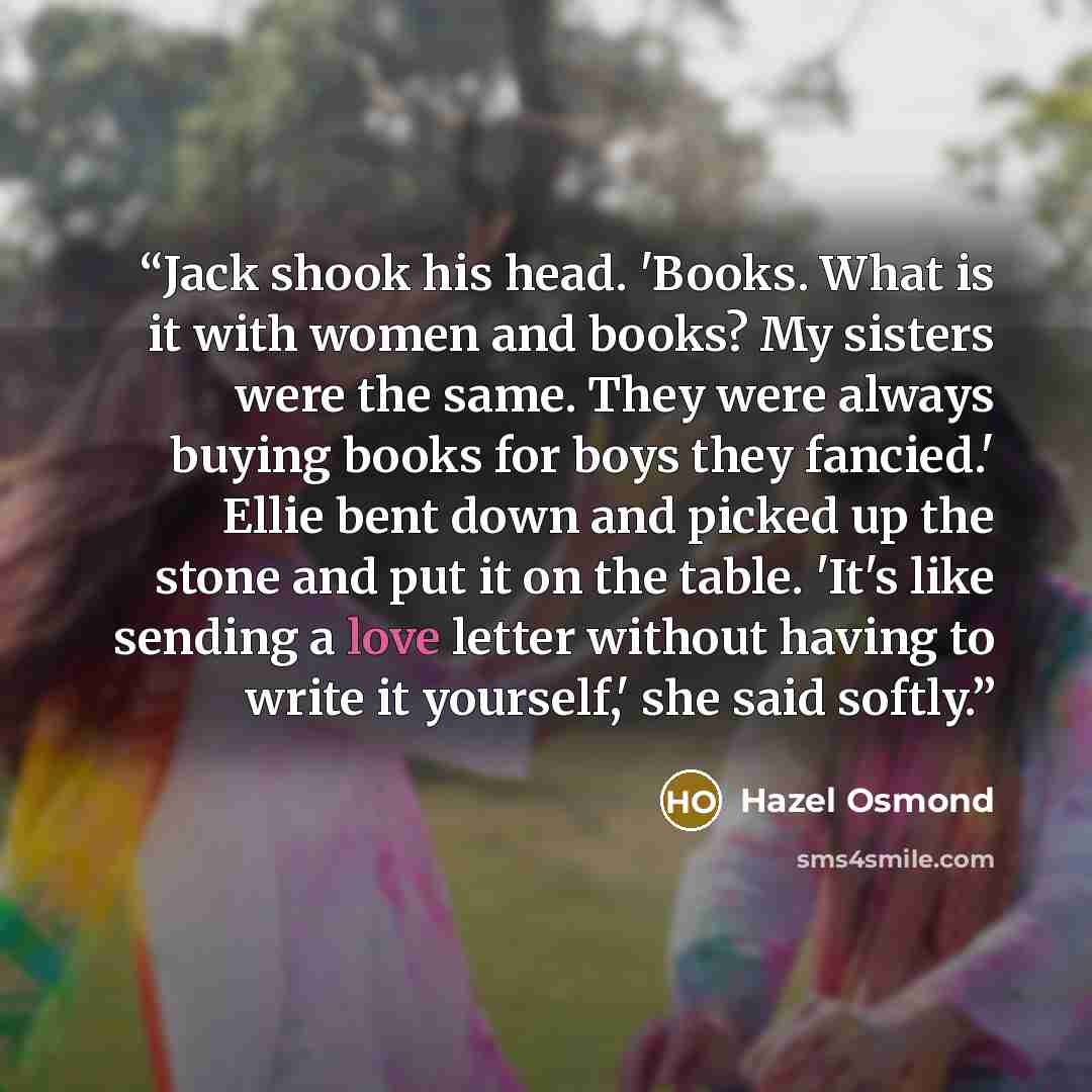 “Jack shook his head. 'Books. What is it with women and books? My sisters were the same. They were always buying books for boys they fancied.' Ellie bent down and picked up the stone and put it on the table. 'It's like sending a love letter without having to write it yourself,' she said softly.” quote by Hazel Osmond