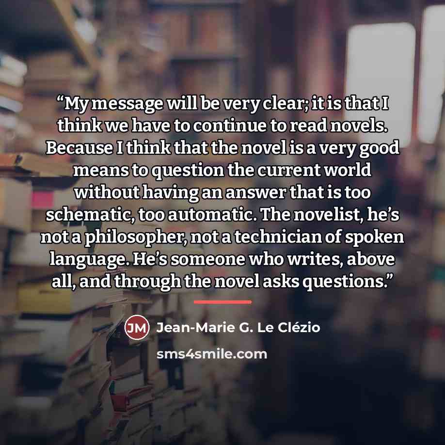 “My message will be very clear; it is that I think we have to continue to read novels. Because I think that the novel is a very good means to question the current world without having an answer that is too schematic, too automatic. The novelist, he’s not a philosopher, not a technician of spoken…” quote by Jean-Marie G. Le Clezio