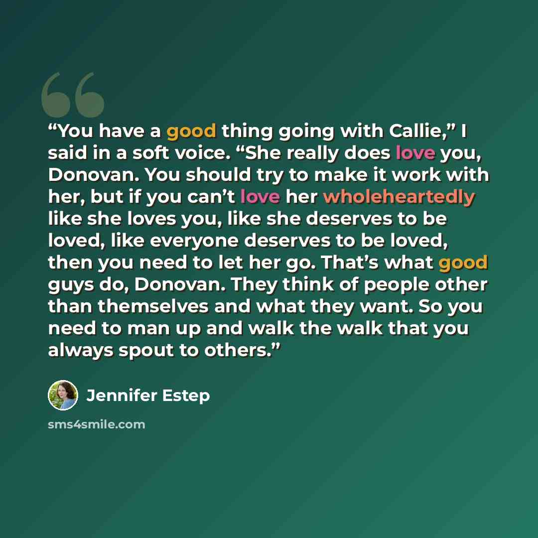 “You have a good thing going with Callie,” I said in a soft voice. “She really does love you, Donovan. You should try to make it work with her, but if you can’t love her wholeheartedly like she loves you, like she deserves to be loved, like everyone deserves to be loved, then you need to let her…” quote by Jennifer Estep