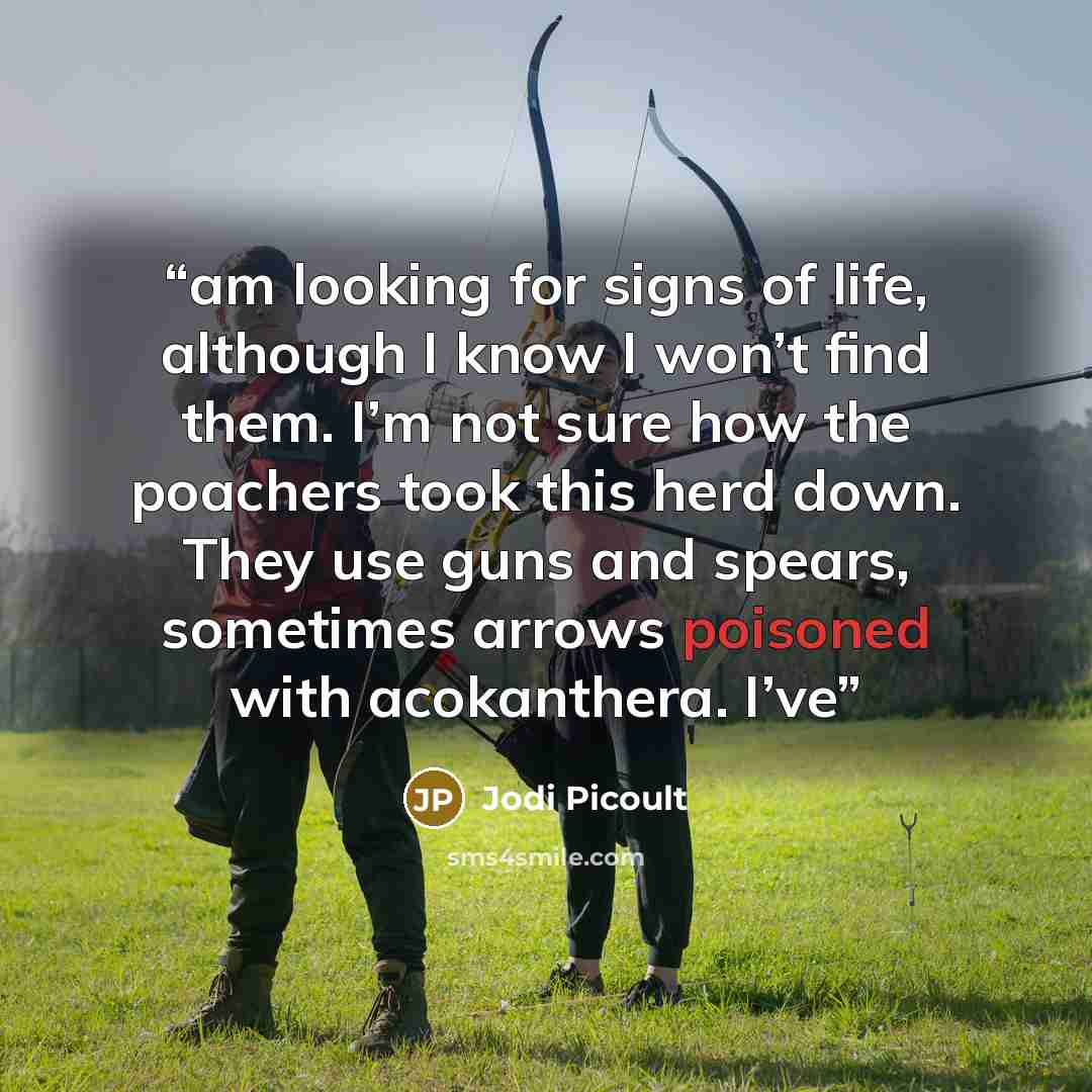 “am looking for signs of life, although I know I won’t find them. I’m not sure how the poachers took this herd down. They use guns and spears, sometimes arrows poisoned with acokanthera. I’ve” quote by Jodi Picoult