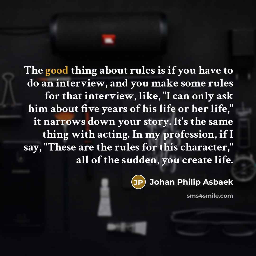 “The good thing about rules is if you have to do an interview, and you make some rules for that interview, like, "I can only ask him about five years of his life or her life," it narrows down your story. It's the same thing with acting. In my profession, if I say, "These are the rules for this…” quote by Johan Philip Asbaek