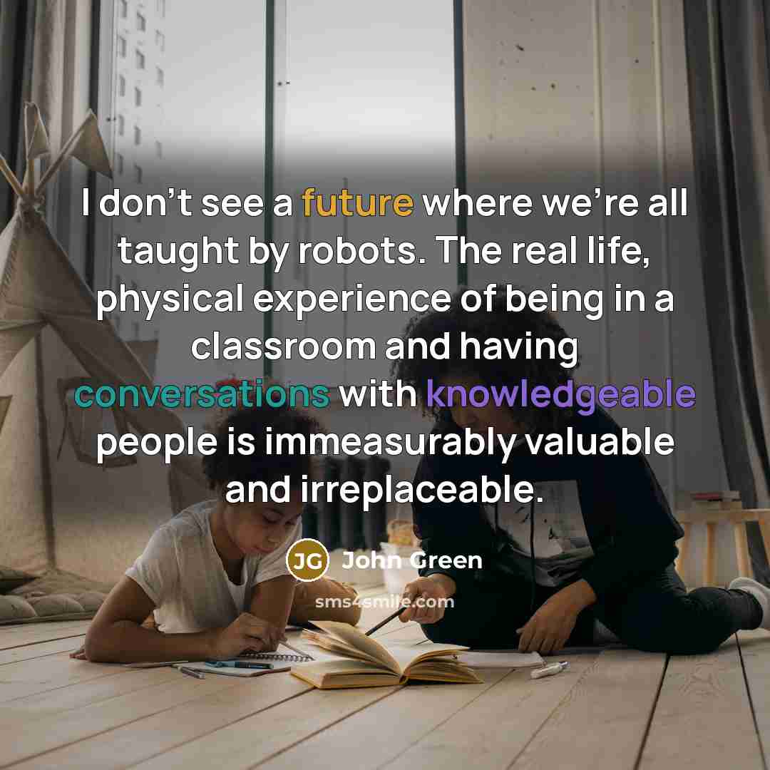 “I don't see a future where we're all taught by robots. The real life, physical experience of being in a classroom and having conversations with knowledgeable people is immeasurably valuable and irreplaceable.” quote by John Green