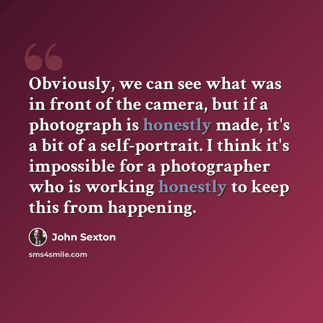 “Obviously, we can see what was in front of the camera, but if a photograph is honestly made, it's a bit of a self-portrait. I think it's impossible for a photographer who is working honestly to keep this from happening.” quote by John Sexton