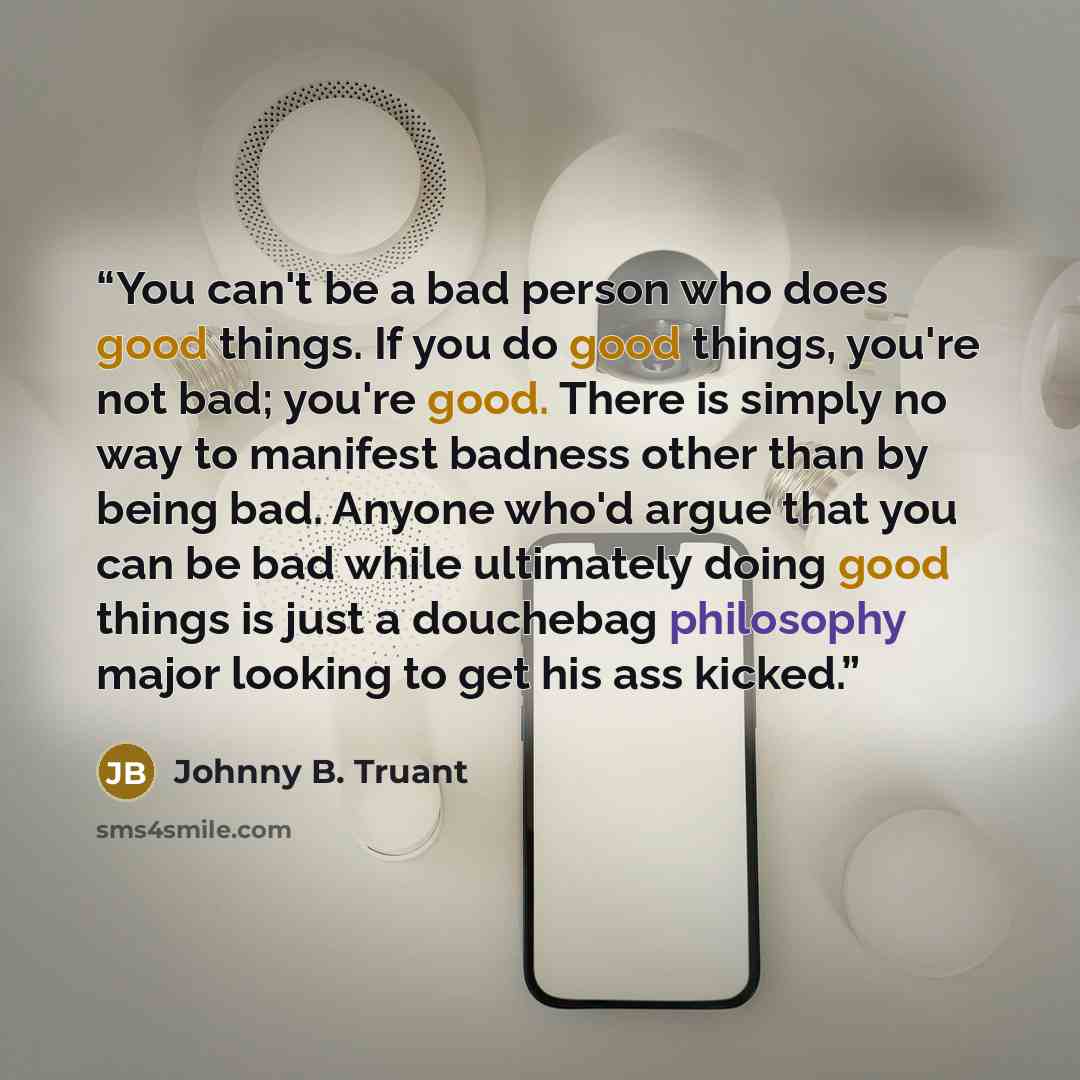 “You can't be a bad person who does good things. If you do good things, you're not bad; you're good. There is simply no way to manifest badness other than by being bad. Anyone who'd argue that you can be bad while ultimately doing good things is just a douchebag philosophy major looking to get his…” quote by Johnny B. Truant