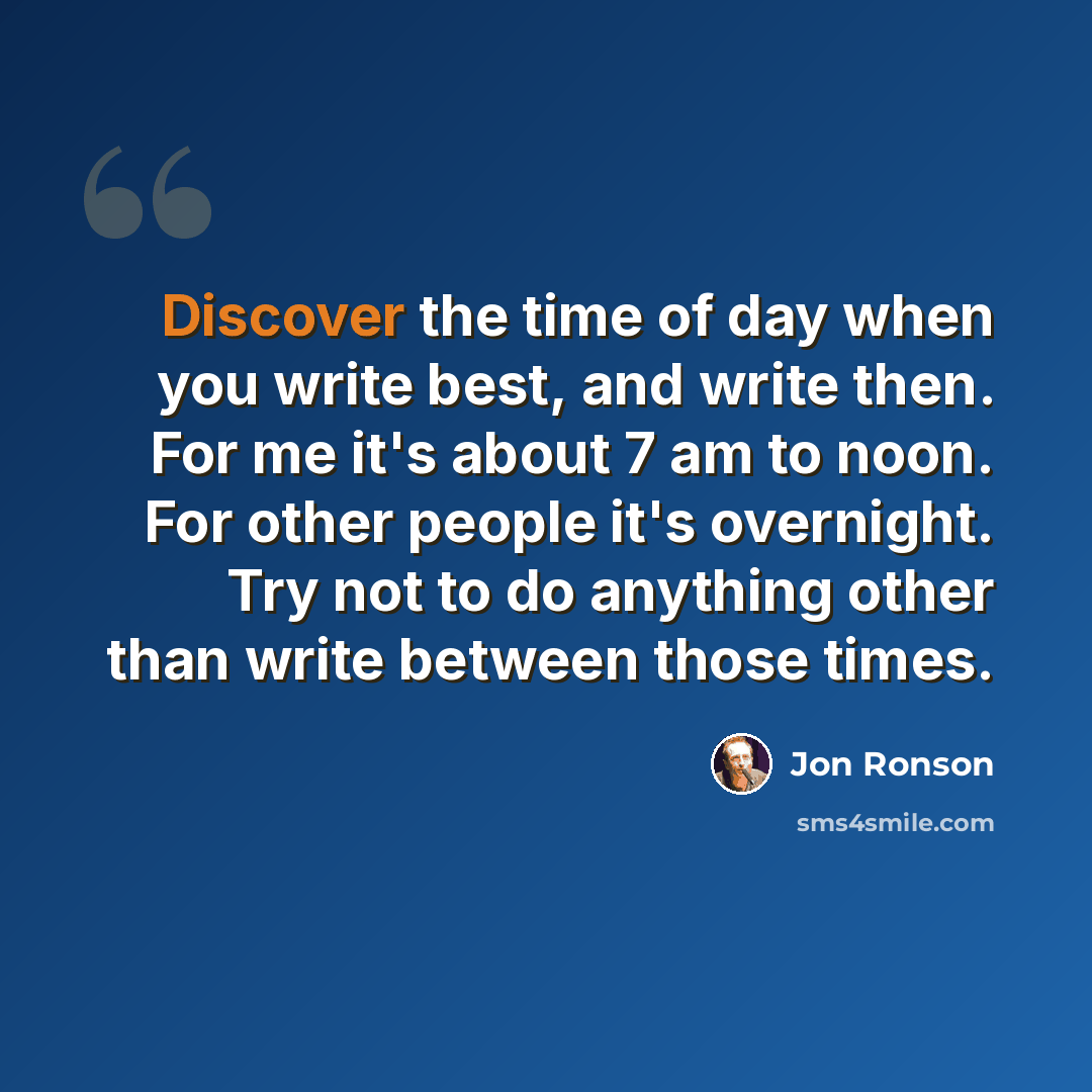 “Discover the time of day when you write best, and write then. For me it's about 7 am to noon. For other people it's overnight. Try not to do anything other than write between those times.” quote by Jon Ronson