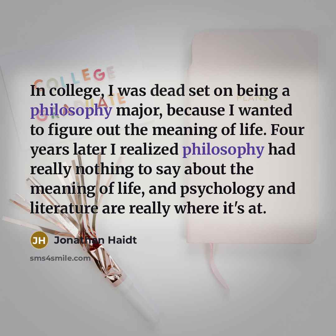 “In college, I was dead set on being a philosophy major, because I wanted to figure out the meaning of life. Four years later I realized philosophy had really nothing to say about the meaning of life, and psychology and literature are really where it's at.” quote by Jonathan Haidt