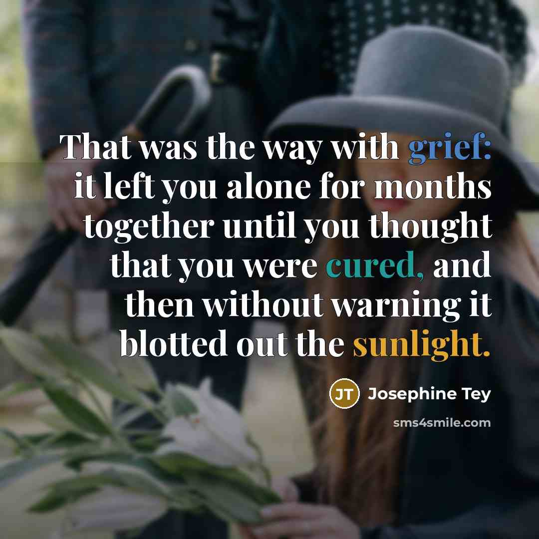 “That was the way with grief: it left you alone for months together until you thought that you were cured, and then without warning it blotted out the sunlight.” quote by Josephine Tey